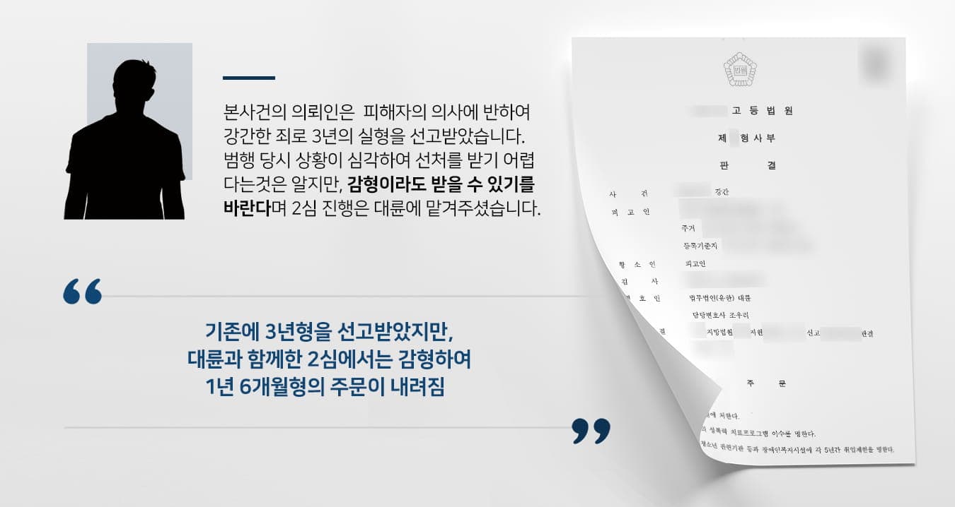 본 사건의 의뢰인은 지인의 집에 초대받아 술자리를 가지게 되었고, 그곳에서 만난 지인의 가족에게 해서는 안 될 행동을 하였습니다.범행 당시 피해자의 옆에는 피해자의 어린 자녀가 잠들어있었는데, 피해자는 자녀가 잠에서 깨면 큰 충격을 받게 될까봐 큰 소리를 지르지 못하고 몸으로 밀어내기 위해 수차례 반항하였으나 의뢰인은 피해자의 행동을 억압하고 강간하였습니다.범행 이후 여전히 피해자는 신체적·정신적 피해를 겪게 되었으며 의뢰인을 초대한 가족도 죄책감을 느끼는 등 의뢰인 가족 모두가 힘든 시간을 보내야만 했습니다.게다가 결정적 증거가 나오기 이전에는 의뢰인이 범행을 부인하는 등 반성을 하지 않는 태도까지 보여 죄가 중했기에 원심에서 3년의 실형이 선고되었습니다.의뢰인은 뒤늦게 자신이 잘못을 모두 인정하며 죗값을 치러야 한다고 생각했지만, 한편으로는 청년기에 장기간 복역생활을 하면 취업 시기를 놓쳐 계속해서 부모님께 짐이 될까봐 걱정이 되기도 하였습니다.속죄하는 마음으로 사회에 보탬이 되도록 거듭나고자 선처를 구하기로 결심하였고, 형사전문변호사·검사출신변호사 등이 있는 법무법인 대륜에 형량을 조금이라도 줄일 수 있게 해달라며 의뢰해 주셨습니다.