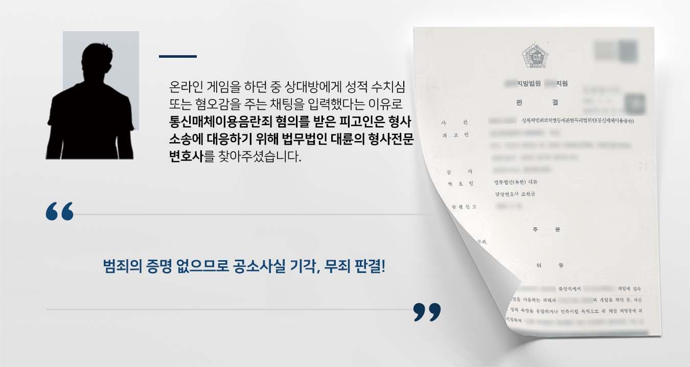 ## 게임 중 통신매체이용음란죄 피고인인 의뢰인은 온라인 게임을 하던 중 채팅창에 피해자의 닉네임을 지칭하며 성적 수치심 또는 혐오감을 일으키는 글을 게시하였습니다.   자신 또는 타인의 성적 욕망을 유발하거나 만족시킬 목적으로 위와 같은 행위를 한 것으로 판단된 의뢰인은 성폭법위반죄(통신매체이용음란죄) 혐의로 기소되었습니다.  이에 의뢰인은 잘못을 뉘우치는 한편 형사재판에 대응하기 위해 법무법인 대륜의 형사전문변호사를 찾아주셨습니다.  ## 통신매체이용음란죄 부당성 주장 법무법인 대륜은 의뢰인과의 심도 깊은 법률상담을 통해 3인 이상의 형사전문변호사팀을 구성하였습니다. 통신매체이용음란죄 등 사건처리 경험이 풍부한 형사전문변호사팀은 다음과 같이 주장하며 의뢰인에게 조력하였습니다.  ■ 검사가 제출한 증거만으로는 피고인에게 '자신 또는 타인의 성적 욕망을 유발하거나 만족시킬 목적'이 있었다고 판단할 수 없는 점 ■ 피고인의 채팅은 '성적 욕망'보다는 '분노 표출' 및 '모욕'에 목적이 있었다는 점  ■ 따라서 피고인의 행동이 성폭법위반죄에 해당하지 않는다는 점  ## 통신매체이용음란죄 무죄 판 법원은 법무법인 대륜의 주장을 받아들여 "이 사건 공소사실은 범죄의 증명이 없는 경우에 해당하므로 피고인에게 무죄를 선고한다"라고 판시하였습니다.  이로써 피고인은 억울한 범죄혐의에서 벗어나 무사히 일상으로 돌아갈 수 있었습니다.   만약 성폭법위반죄(통신매체이용음란죄) 등 위 사례와 비슷한 상황으로 곤란을 겪고 계신다면 언제든 법무법인(유한)대륜으로 의뢰해 주시길 바랍니다.  ``` 법무법인(유한)대륜은 법률전문가 3인 이상으로 전담팀을 구성해 전문성을 극대화하며, 해결 사례를 토대로 구축한 대륜만의 소송전략으로 의뢰하신 사건을 성공으로 이끌어 오고 있습니다. 본 소송과 관련하여 법률조력이 필요하시다면 법무법인 대륜과 함께 준비하시길 바랍니다. ```