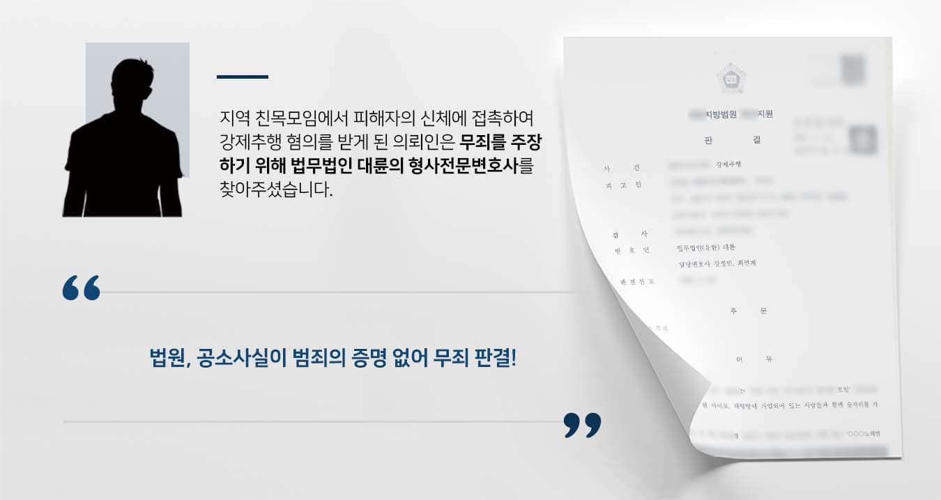 ## 강제추행 혐의로 기소된 의뢰인 의뢰인은 지역 친목모임에서 술자리를 갖던 중 피해자의 신체를 접촉하여 강제추행 혐의로 기소되었습니다.   신체접촉 및 성적인 발언을 한 적이 없다고 주장한 의뢰인은 혐의에서 벗어나기 위해 법적 조력이 필요했습니다.   이에 다수의 형사전문변호사를 보유한 법무법인 대륜의 형사전문센터에 찾아오셨습니다.  ## 강제추행 사실없음 주장 법무법인 대륜은 의뢰인과의 면밀한 법률상담을 거쳐 3인 이상의 전문가들로 형사전문변호사팀을 구성하였습니다. 강제추행 사건처리 경험이 풍부한 형사전문변호사팀은 다음과 같이 주장하며 조력하였습니다.  ■ 피고인은 피해자의 신체에 의도적으로 접촉한 사실이 없다는 점   ■ 피해자의 진술 및 정황을 미뤄볼 때, 피해자는 강제추행이 아닌 치근덕대는 피고인이 불쾌하여 신고한 것으로 보인다는 점  ■ 현장에 있었던 증인들도 피해자의 강제추행 사실을 보거나 들은 사실이 없어 피해자의 주장과 배척되는 점   ## 재판부, 강제추행 범죄사실 없어 무죄 재판부는 법무법인 대륜의 주장을 받아들여 "이 사건 공소사실은 범죄사실의 증명이 없는 경우에 해당하므로 무죄를 선고하기로 한다"라고 판시하였습니다.  △ 형법 제298조(강제추행) 폭행 또는 협박으로 사람에 대하여 추행을 한 자는 10년 이하의 징역 또는 1천500만원 이하의 벌금에 처한다.  만약 강제추행 등 위 사례와 비슷한 상황으로 곤란을 겪고 계신다면 언제든 법무법인(유한)대륜으로 의뢰해 주시길 바랍니다.  ``` 법무법인(유한)대륜은 법률전문가 3인 이상으로 전담팀을 구성해 전문성을 극대화하며, 해결 사례를 토대로 구축한 대륜만의 소송전략으로 의뢰하신 사건을 성공으로 이끌어 오고 있습니다. 본 소송과 관련하여 법률조력이 필요하시다면 법무법인 대륜과 함께 준비하시길 바랍니다. ```