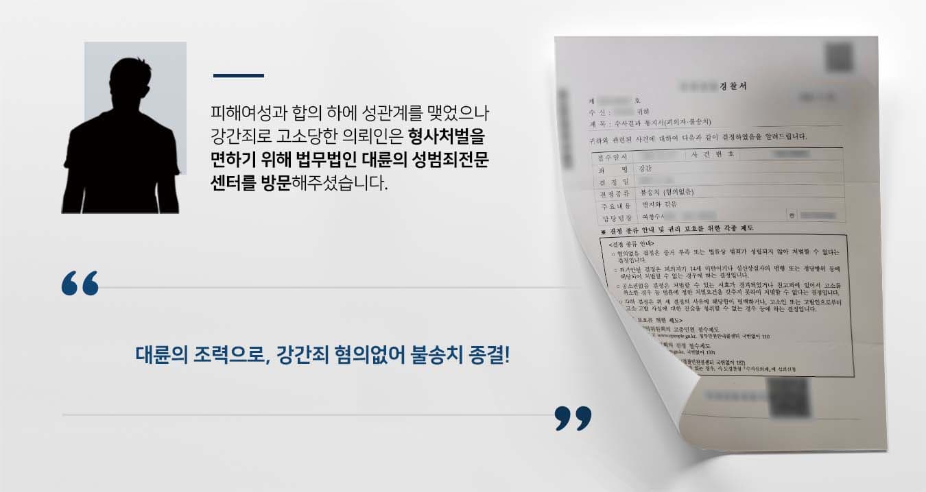 ## 강간죄 혐의로 고소당한 의뢰인  의뢰인은 알게 된 지 오래되지 않은 여성과 술자리를 함께하던 중 숙박업소에 가게 되었습니다.  의뢰인은 피해여성과 숙박업소에서 암묵적인 합의 하에 성관계를 가졌으나, 성관계 이후 여성의 태도가 돌변하며 자리를 떠났습니다.  이후 의뢰인은 강간죄로 고소당한 사실을 통지받았고, 이에 무고함을 주장하며 혐의를 부인하기 위해 법무법인(유한) 대륜의 성범죄센터를 방문해주셨습니다.  ## 강간죄 정황 없음을 주장 의뢰인과의 심도 깊은 법률상담 끝에, 법무법인(유한) 대륜은 3인 이상의 전문가들로 성범죄전문변호사팀을 구축하였습니다.   강간죄 등 사건처리 경험에 특화된 성범죄전문변호사팀은 의뢰인이 바라는 대로 다음과 같이 주장하며 조력하였습니다.  ■ 의뢰인과 피해여성은 암묵적인 동의 하에 숙박업소에 갔고 성관계를 맺게 되었다는 점  ■ 피해여성은 강박에 의한 강간죄를 주장하나, 피해여성은 성관계 후에도 숙박업소 안팎을 자유롭게 드나들었음에도 신고 의사가 없었다는 점 ■ 피해여성이 고소장에 기재한 혐의의 상당 부분이 허위사실라는 점  ## 강간죄 혐의없음, 불송치 종결 법무법인(유한) 대륜의 조력으로, 경찰에서는 '혐의없음 불송치' 결정을 내렸습니다.  성범죄 사건은 목격자가 없는 곳에서 일어나는 특성상 피해자의 진술에 의존하여 수사가 진행되기에 신중하게 대응할 필요가 있습니다.  △형법 제297조(강간) 폭행 또는 협박으로 사람을 강간한 자는 3년 이상의 유기징역에 처한다.  만약 강간죄 등 위 사례와 비슷한 상황으로 곤란을 겪고 계신다면 언제든 법무법인 대륜으로 의뢰해 주시길 바랍니다. ``` 법무법인 대륜(유한)은 법률전문가 3인 이상으로 전담팀을 구성해 전문성을 극대화하며, 해결사례를 토대로 구축한 대륜만의 소송시스템으로 의뢰하신 사건을 성공으로 이끌어 오고 있습니다. 본 소송과 관련하여 법률조력이 필요하시다면 법무법인 대륜과 함께 준비하시길 바랍니다. ```
