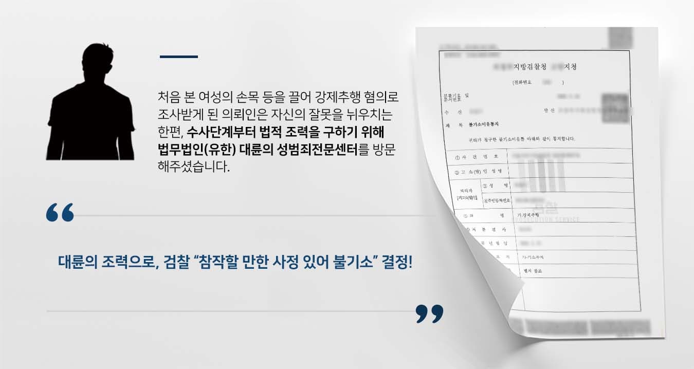 ## 손목 등 잡아 끌어 강제추행 술에 취한 의뢰인은 걸어가던 피해자의 손목 등을 잡아끌어 강제추행 혐의로 경찰 조사를 받게 되었습니다.  <br> 두 사람은 일면식이 없는 사이였지만, 만취한 의뢰인은 피해자를 끌고 가려 했고, 피해자는 따라가지 않으려 실랑이를 벌이다 출동한 경찰관에 의해 상황이 종료됐습니다. <br> 술이 깨고 정신이 든 의뢰인은 수사단계부터 전문가의 조력을 받아야 겠다는 생각에 법무법인(유한) 대륜의 성범죄전문센터를 방문해주셨습니다.  <br><br> ## 강제추행 혐의 시인, 피해회복에 최선의 노력 의뢰인과의 면밀한 법률상담을 통해 법무법인(유한) 대륜은 3인 이상의 전문가들로 성범죄전문변호사팀을 구성하였습니다. <br> 강제추행 혐의방어 등 사건처리 경험이 풍부한 성범죄전문변호사팀은 의뢰인이 바라는 대로 다음과 같이 주장하며 조력하였습니다. <br> ■ 피의자는 자신의 혐의사실을 모두 인정하며 매 순간 반성하는 자세로 성실히 조사에 임했다는 점 <br> ■ 피해자가 받았을 마음의 상처를 치유하기 위해 반성문 작성 등 최선의 노력을 기울였다는 점  <br> ■ 피의자의 행위는 희롱할 의사가 있었다고 보기 힘드므로, 유형력의 행사 정도가 약하여 선처를 호소한다는 점 <br><br>  ## 검찰, 강제추행 혐의 불기소 결정 법무법인(유한) 대륜의 조력으로 검찰에서는 "범행 경위 및 그 전후 사정에 참작할 만한 사정이 있으므로, 불기소 결정을 한다"라고 통지했습니다. <br> 이로써 의뢰인은 자신의 불찰이 야기한 문제에서 벗어나 무사히 일상으로 돌아갈 수 있었습니다. <br> △형법 제298조(강제추행) 폭행 또는 협박으로 사람에 대하여 추행을 한 자는 10년 이하의 징역 또는 1천500만원 이하의 벌금에 처한다. <br> 만약 강제추행 등 위 사례와 비슷한 상황으로 혼자서는 해결이 어려운 경우라면 언제든 법무법인 대륜으로 의뢰해 주시길 바랍니다. <br> ``` ﻿법무법인(유한)대륜은 법률전문가 3인 이상으로 전담팀을 구성해 전문성을 극대화하며, 해결사례를 토대로 구축한 대륜만의 소송전략으로 사건을 체계적으로 이끌어가고 있습니다. 본 소송과 관련하여 법률조력이 필요하시다면 법무법인 대륜과 함께 준비하시길 바랍니다. ``` 