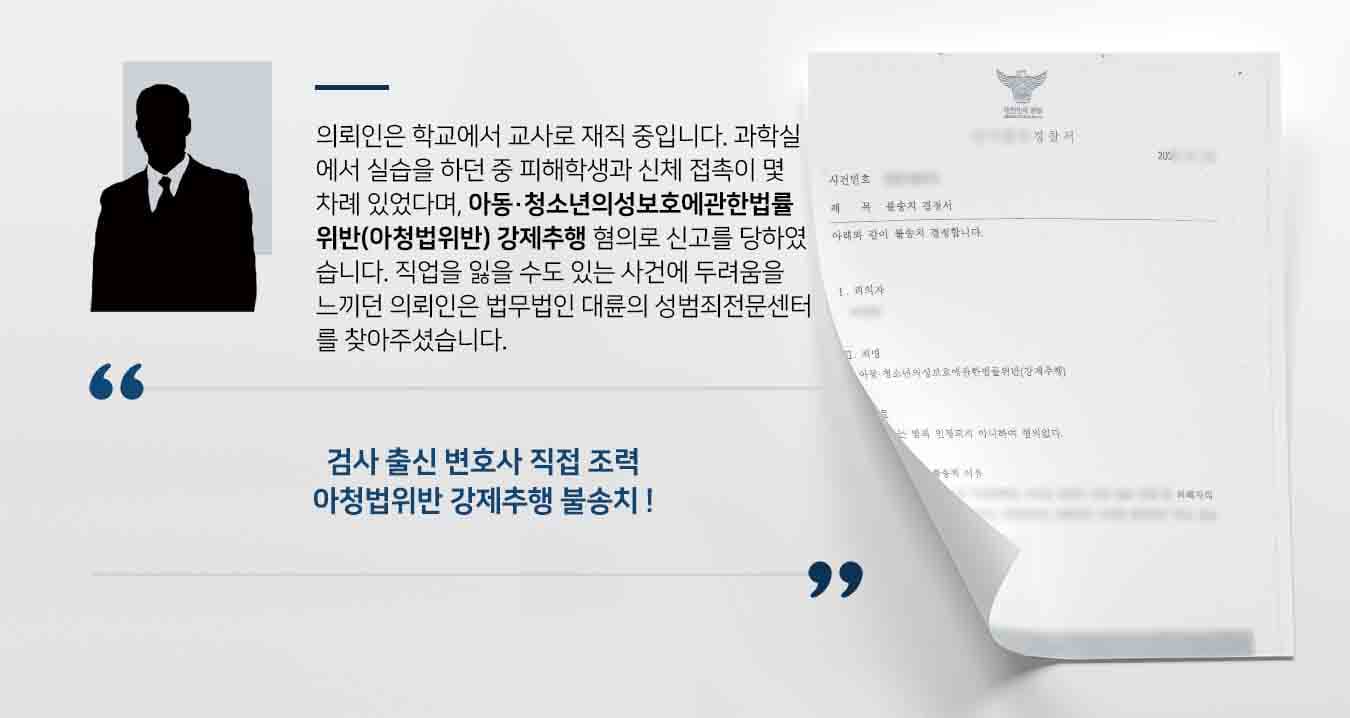 의뢰인은 학교에서 교사로 재직 중입니다. 과학실에서 실습을 하던 중 피해학생과 신체 접촉이 몇 차례 있었다며, 아동·청소년의성보호에관한법률위반(아청법위반) 강제추행 혐의로 신고를 당하였습니다. 직업을 잃을 수도 있는 사건에 두려움을 느끼던 의뢰인은 법무법인 대륜의 성범죄전문센터를 찾아주셨습니다. 