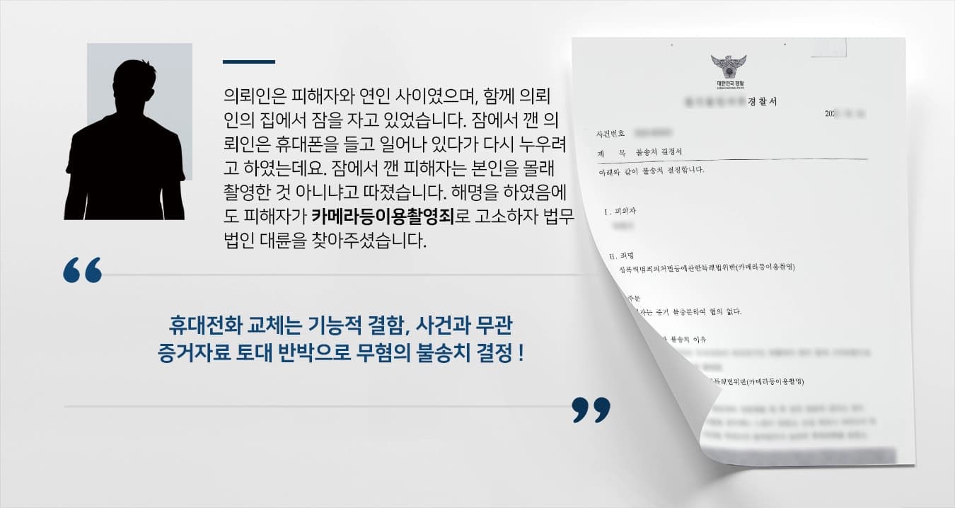 의뢰인은 피해자와 연인 사이였으며, 함께 의뢰인의 집에서 잠을 자고 있었습니다. 잠에서 깬 의뢰인은 휴대폰을 들고 일어나 있다가 다시 누우려고 하였는데요. 잠에서 깬 피해자는 본인을 몰래 촬영한 것 아니냐고 따졌습니다. 해명을 하였음에도 피해자가 카메라등이용촬영죄로 고소하자 법무법인 대륜을 찾아주셨습니다.