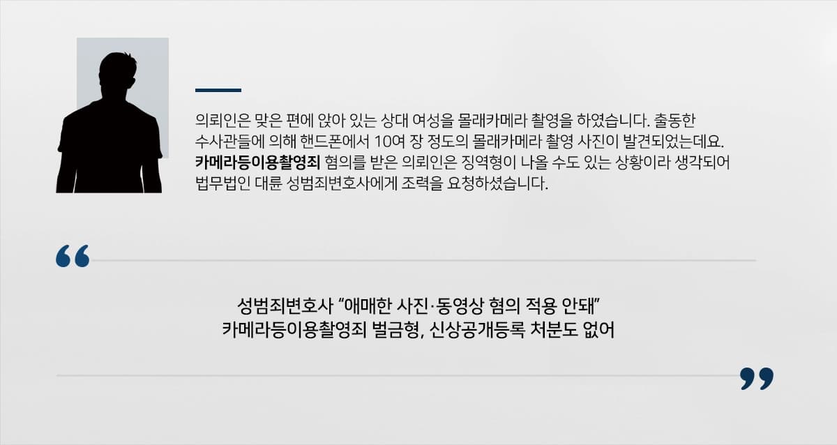 의뢰인은 맞은 편에 앉아 있는 상대 여성을 몰래카메라 촬영을 하였습니다. 출동한 수사관들에 의해 핸드폰에서 10여 장 정도의 몰래카메라 촬영 사진이 발견되었는데요. 카메라등이용촬영죄 혐의를 받은 의뢰인은 법무법인 대륜 성범죄변호사에게 조력을 요청하셨습니다.
